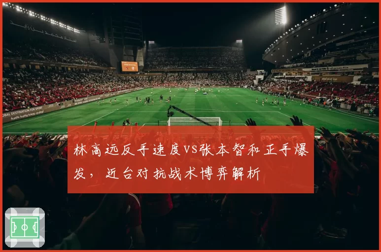 林高远反手速度vs张本智和正手爆发,近台对抗战术博弈解析