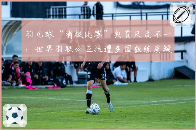 羽毛球“消极比赛”判罚尺度不一，世界羽联公正性遭多国教练质疑