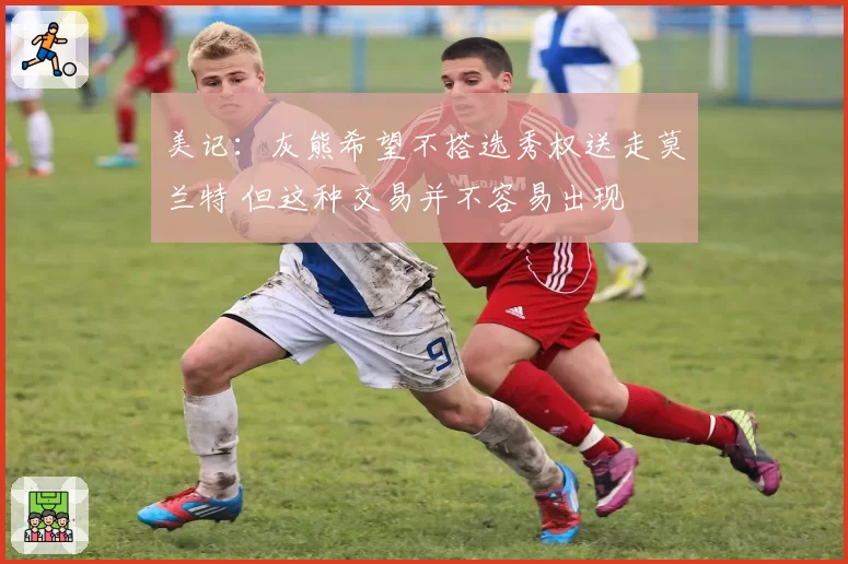 美记:灰熊希望不搭选秀权送走莫兰特 但这种交易并不容易出现