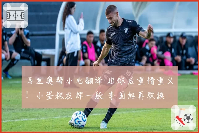 马里奥帮小毛翻译 进球后重情重义！小蛋糕发挥一般 李国旭真敢换