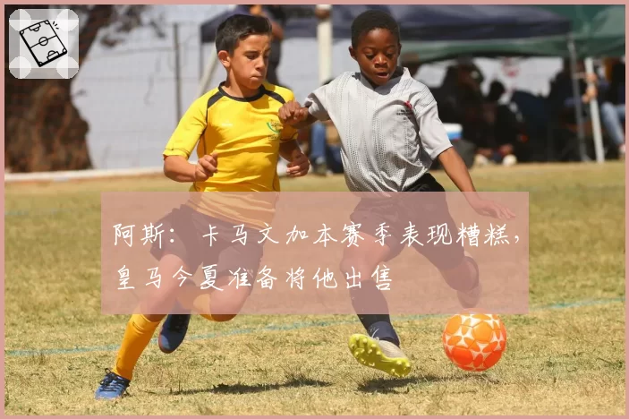 阿斯：卡马文加本赛季表现糟糕，皇马今夏准备将他出售