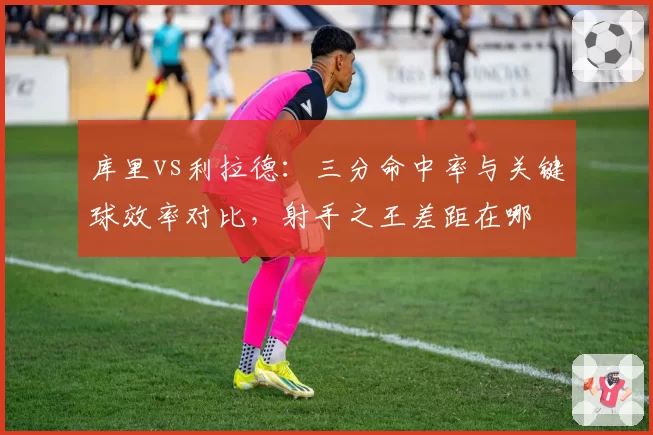 库里vs利拉德:三分命中率与关键球效率对比,射手之王差距在哪