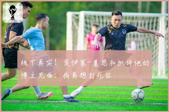 线下真实！莫伊塞-基恩和批评他的博主见面：我真想打死你