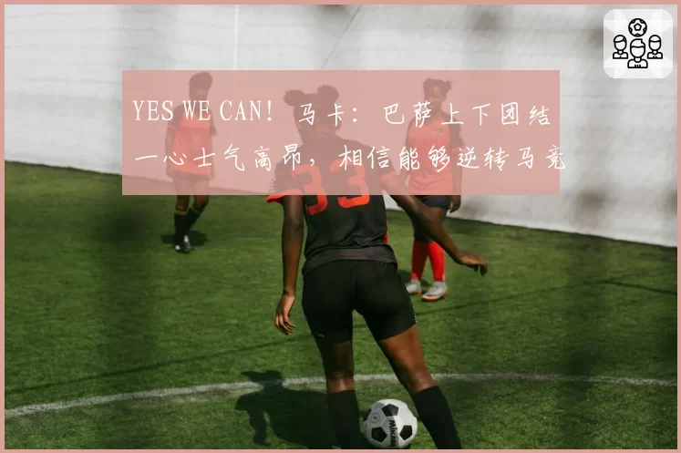 YES WE CAN！马卡：巴萨上下团结一心士气高昂，相信能够逆转马竞