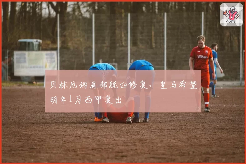 贝林厄姆肩部脱臼修复,皇马希望明年1月西甲复出
