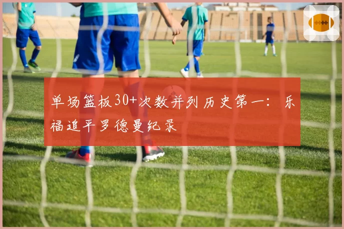 单场篮板30+次数并列历史第一:乐福追平罗德曼纪录