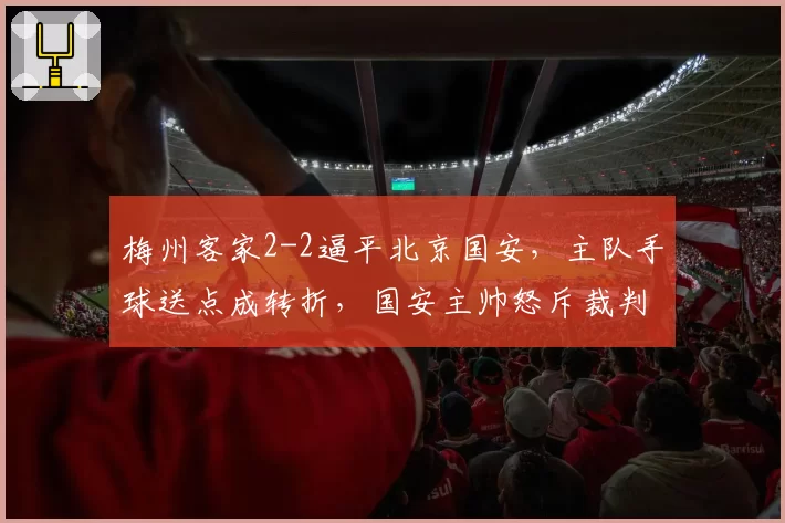 梅州客家2-2逼平北京国安，主队手球送点成转折，国安主帅怒斥裁判偏袒