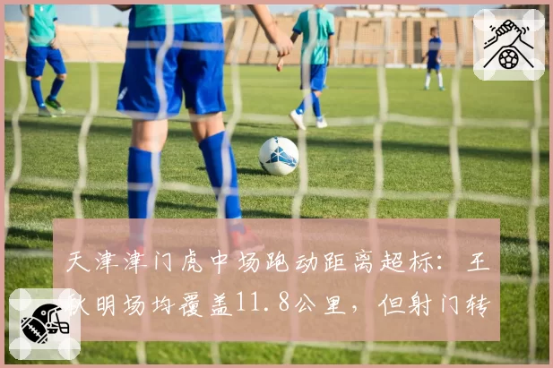 天津津门虎中场跑动距离超标:王秋明场均覆盖11.8公里,但射门转化率为零