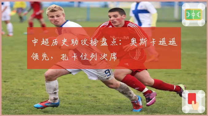 中超历史助攻榜盘点:奥斯卡遥遥领先,孔卡位列次席