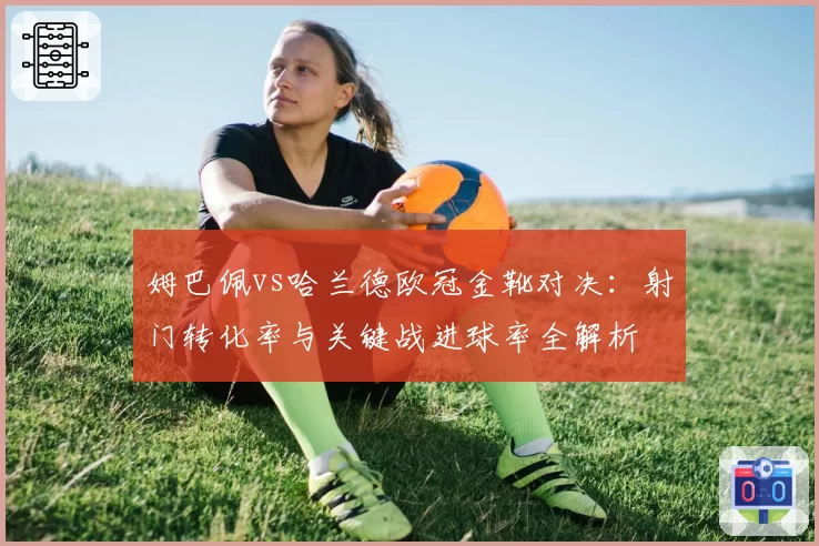 姆巴佩vs哈兰德欧冠金靴对决:射门转化率与关键战进球率全解析