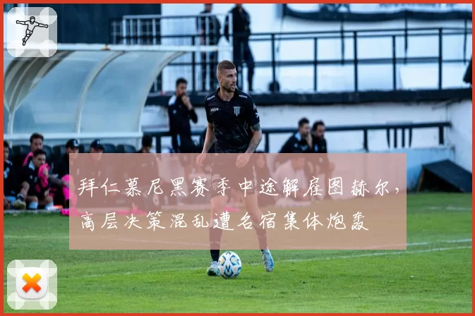 拜仁慕尼黑赛季中途解雇图赫尔，高层决策混乱遭名宿集体炮轰