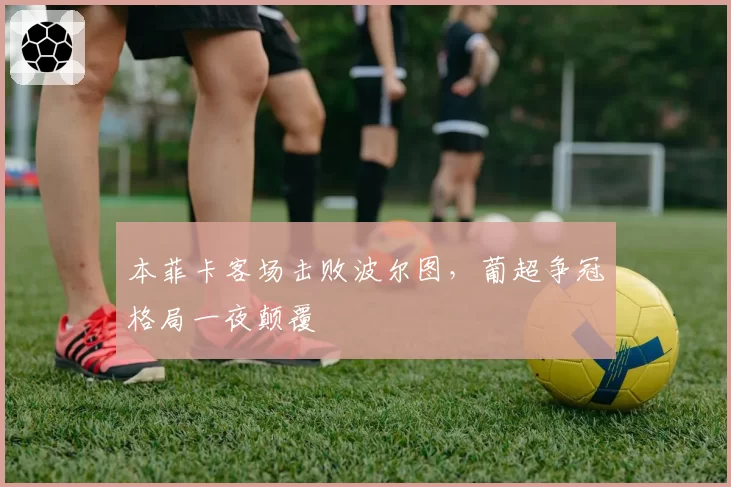 本菲卡客场击败波尔图，葡超争冠格局一夜颠覆