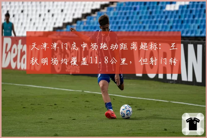 天津津门虎中场跑动距离超标：王秋明场均覆盖11.8公里，但射门转化率为零