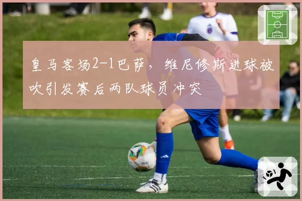 皇马客场2-1巴萨,维尼修斯进球被吹引发赛后两队球员冲突