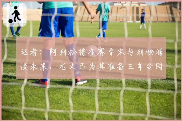 记者：阿利松将在赛季末与利物浦谈未来，尤文已为其准备三年合同