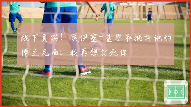线下真实！莫伊塞-基恩和批评他的博主见面：我真想打死你