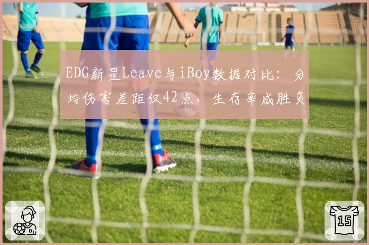 EDG新星Leave与iBoy数据对比：分均伤害差距仅42点，生存率成胜负手