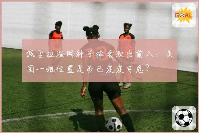 佩古拉温网种子排名跌出前八,美国一姐位置是否已岌岌可危?