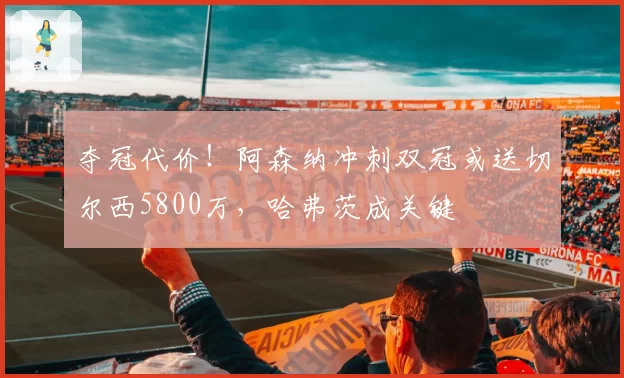 夺冠代价！阿森纳冲刺双冠或送切尔西5800万，哈弗茨成关键