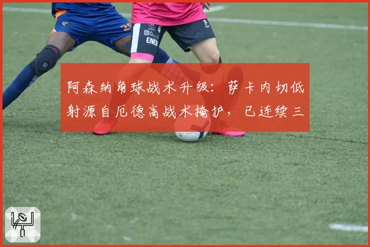 阿森纳角球战术升级:萨卡内切低射源自厄德高战术掩护,已连续三场破门