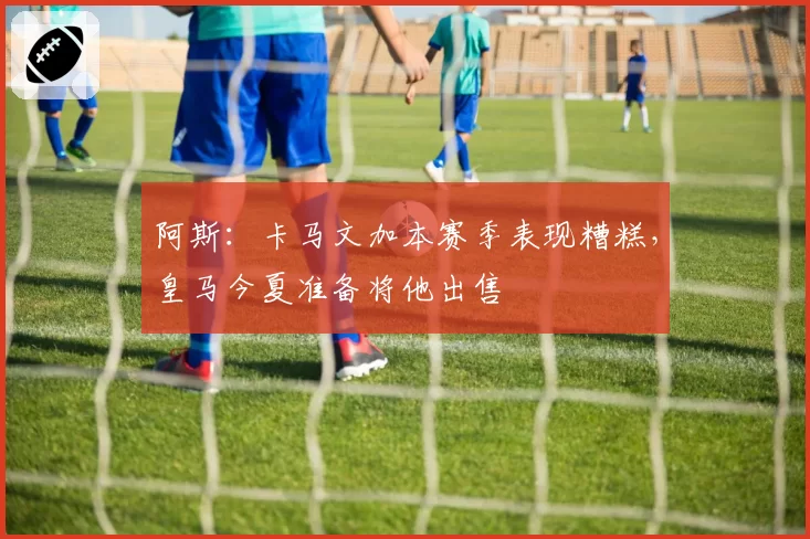阿斯：卡马文加本赛季表现糟糕，皇马今夏准备将他出售