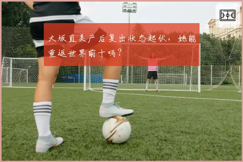 大坂直美产后复出状态起伏,她能重返世界前十吗?