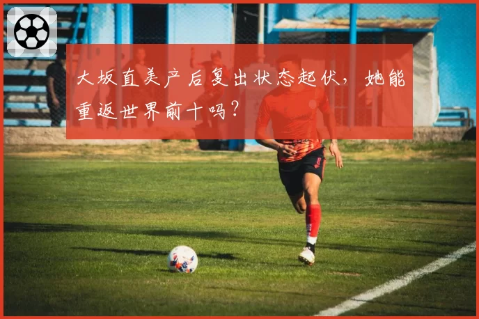 大坂直美产后复出状态起伏,她能重返世界前十吗?