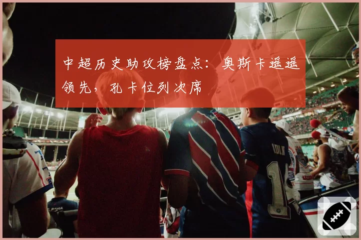 中超历史助攻榜盘点:奥斯卡遥遥领先,孔卡位列次席