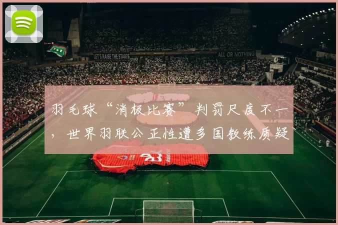 羽毛球“消极比赛”判罚尺度不一，世界羽联公正性遭多国教练质疑