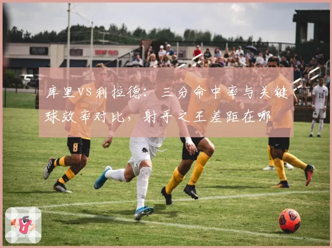 库里vs利拉德:三分命中率与关键球效率对比,射手之王差距在哪
