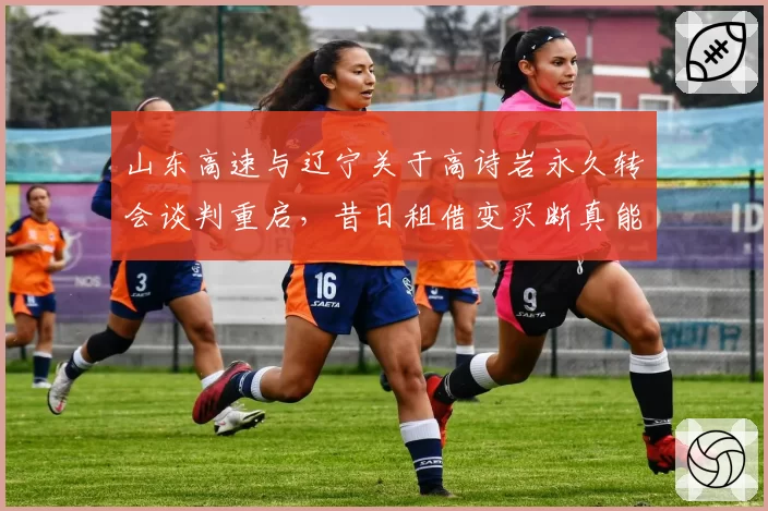 山东高速与辽宁关于高诗岩永久转会谈判重启，昔日租借变买断真能落笔签字？