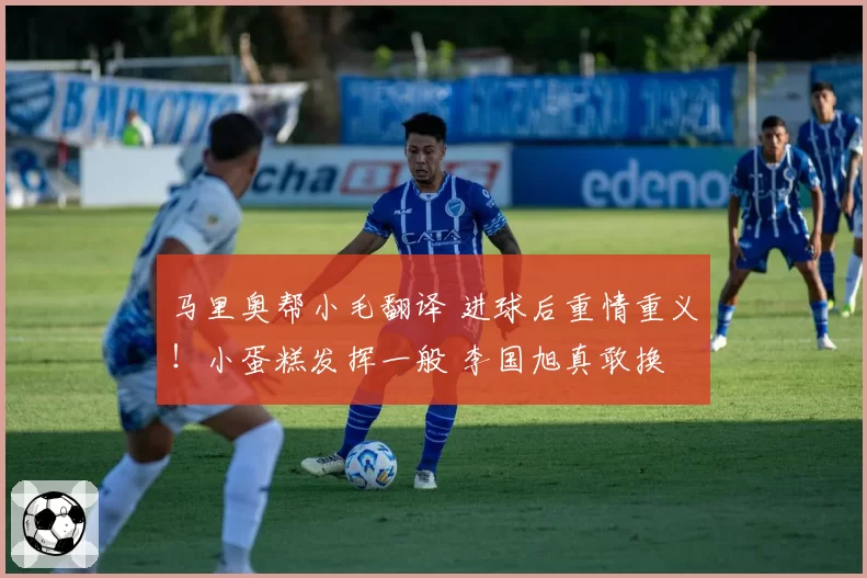 马里奥帮小毛翻译 进球后重情重义！小蛋糕发挥一般 李国旭真敢换