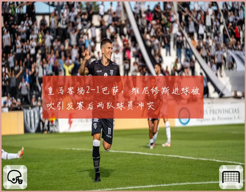 皇马客场2-1巴萨,维尼修斯进球被吹引发赛后两队球员冲突