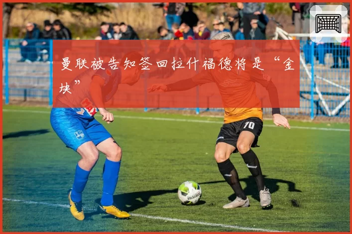 曼联被告知签回拉什福德将是“金块”