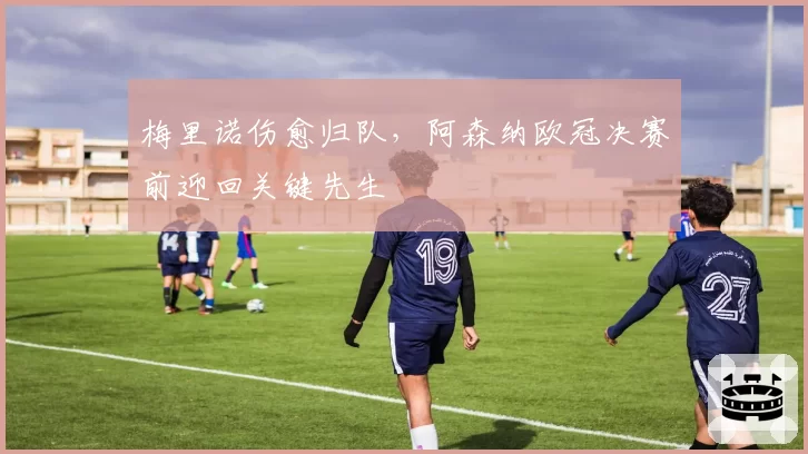 梅里诺伤愈归队，阿森纳欧冠决赛前迎回关键先生