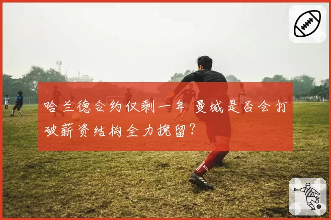 哈兰德合约仅剩一年 曼城是否会打破薪资结构全力挽留?