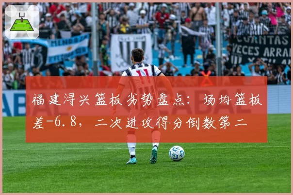 福建浔兴篮板劣势盘点:场均篮板差-6.8,二次进攻得分倒数第二
