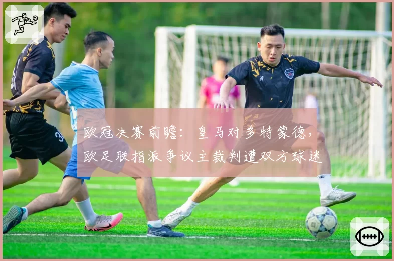 欧冠决赛前瞻：皇马对多特蒙德，欧足联指派争议主裁判遭双方球迷联名反对