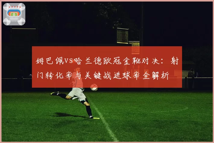 姆巴佩vs哈兰德欧冠金靴对决:射门转化率与关键战进球率全解析